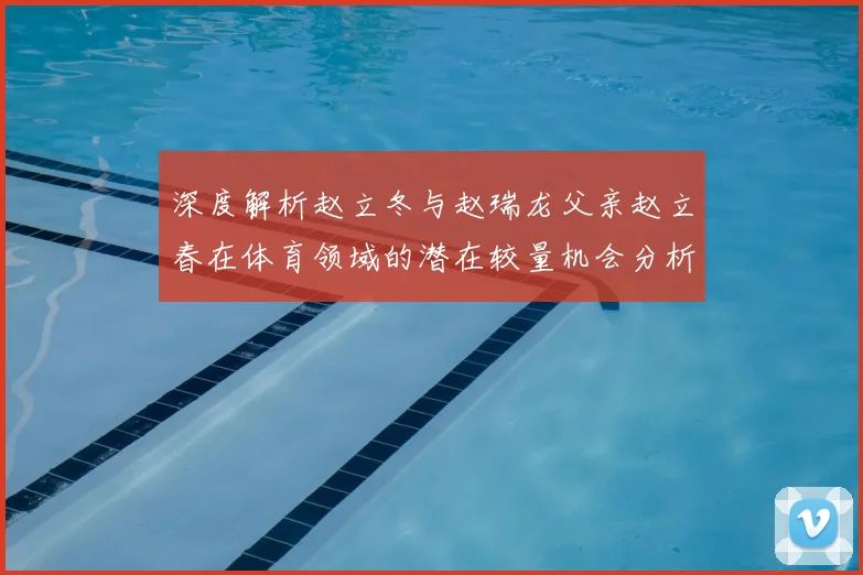 深度解析赵立冬与赵瑞龙父亲赵立春在体育领域的潜在较量机会分析