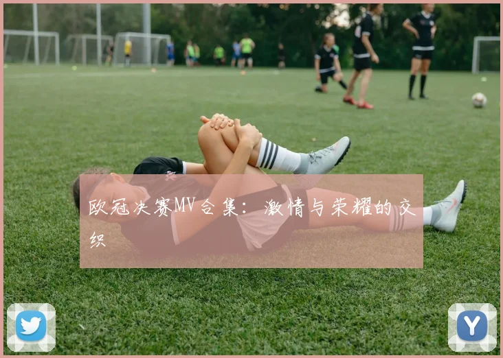 欧冠决赛MV合集:激情与荣耀的交织