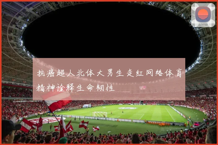 抗癌超人北体大男生走红网络体育精神诠释生命韧性