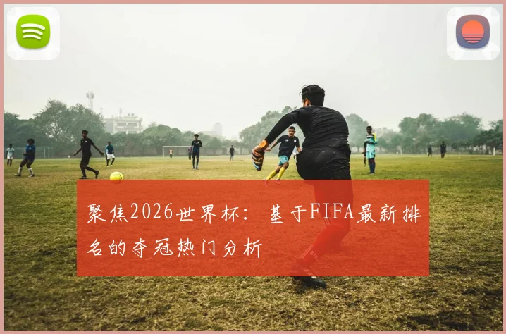 聚焦2026世界杯：基于FIFA最新排名的夺冠热门分析
