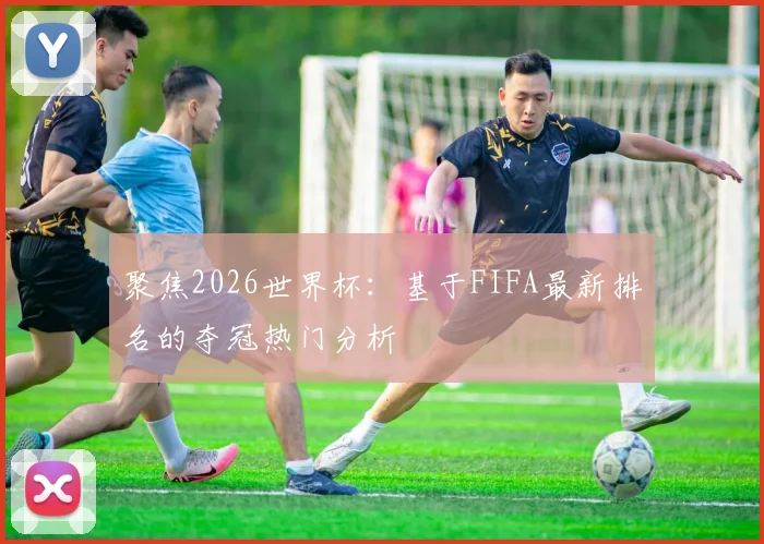 聚焦2026世界杯：基于FIFA最新排名的夺冠热门分析