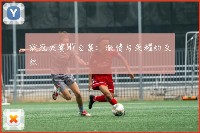 欧冠决赛MV合集:激情与荣耀的交织